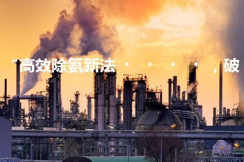 “高效除氨新法，破解氨氮廢水超標(biāo)難題”